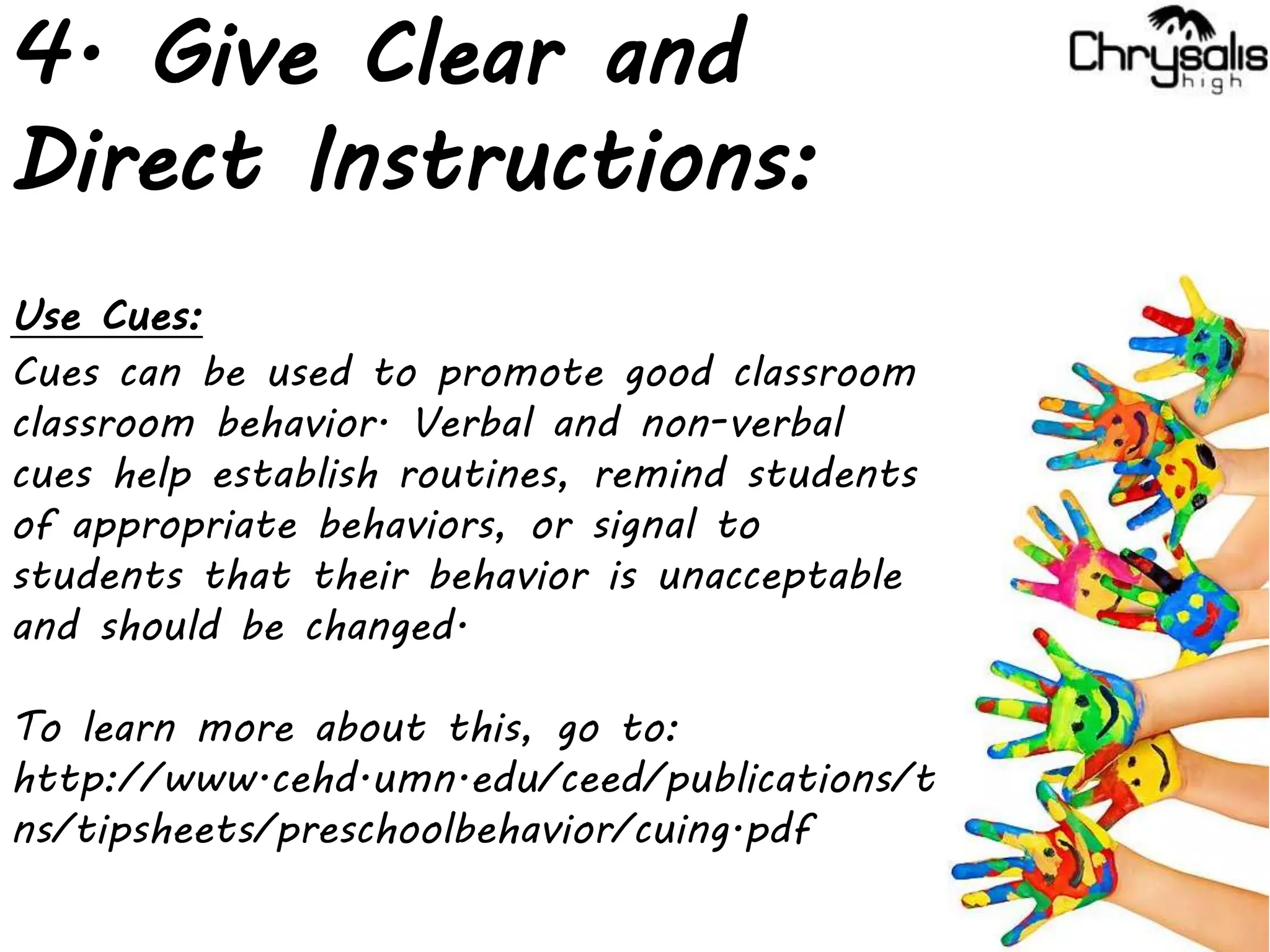4. Give Clear and
Direct Instructions:
Use Cues:
Cues can be used to promote good classroom
classroom behavior. Verbal and non-verbal
cues help establish routines, remind students
of appropriate behaviors, or signal to
students that their behavior is unacceptable
and should be changed.
To learn more about this, go to:
http://www.cehd.umn.edu/ceed/publications/t
ns/tipsheets/preschoolbehavior/cuing.pdf
 