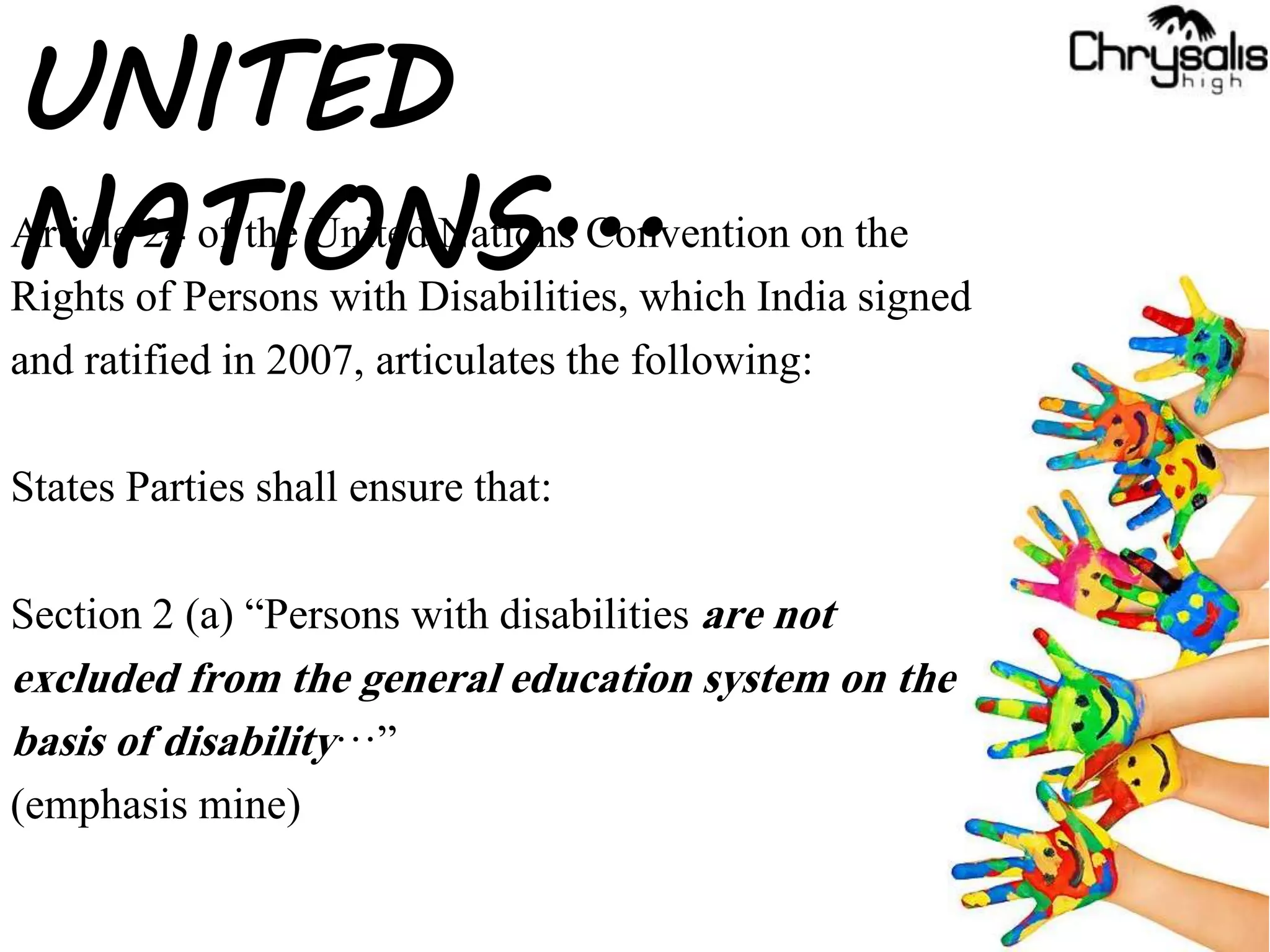 Article 24 of the United Nations Convention on the
Rights of Persons with Disabilities, which India signed
and ratified in 2007, articulates the following:
States Parties shall ensure that:
Section 2 (a) “Persons with disabilities are not
excluded from the general education system on the
basis of disability…”
(emphasis mine)
UNITED
NATIONS...
 