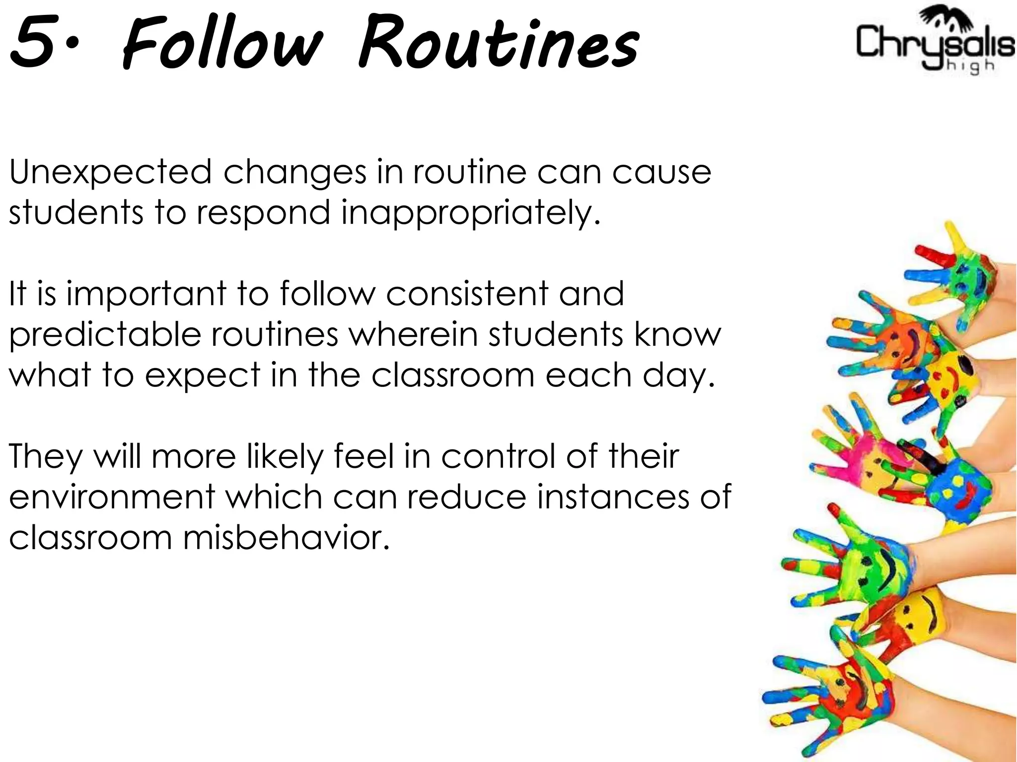 5. Follow Routines
Unexpected changes in routine can cause
students to respond inappropriately.
It is important to follow consistent and
predictable routines wherein students know
what to expect in the classroom each day.
They will more likely feel in control of their
environment which can reduce instances of
classroom misbehavior.
 