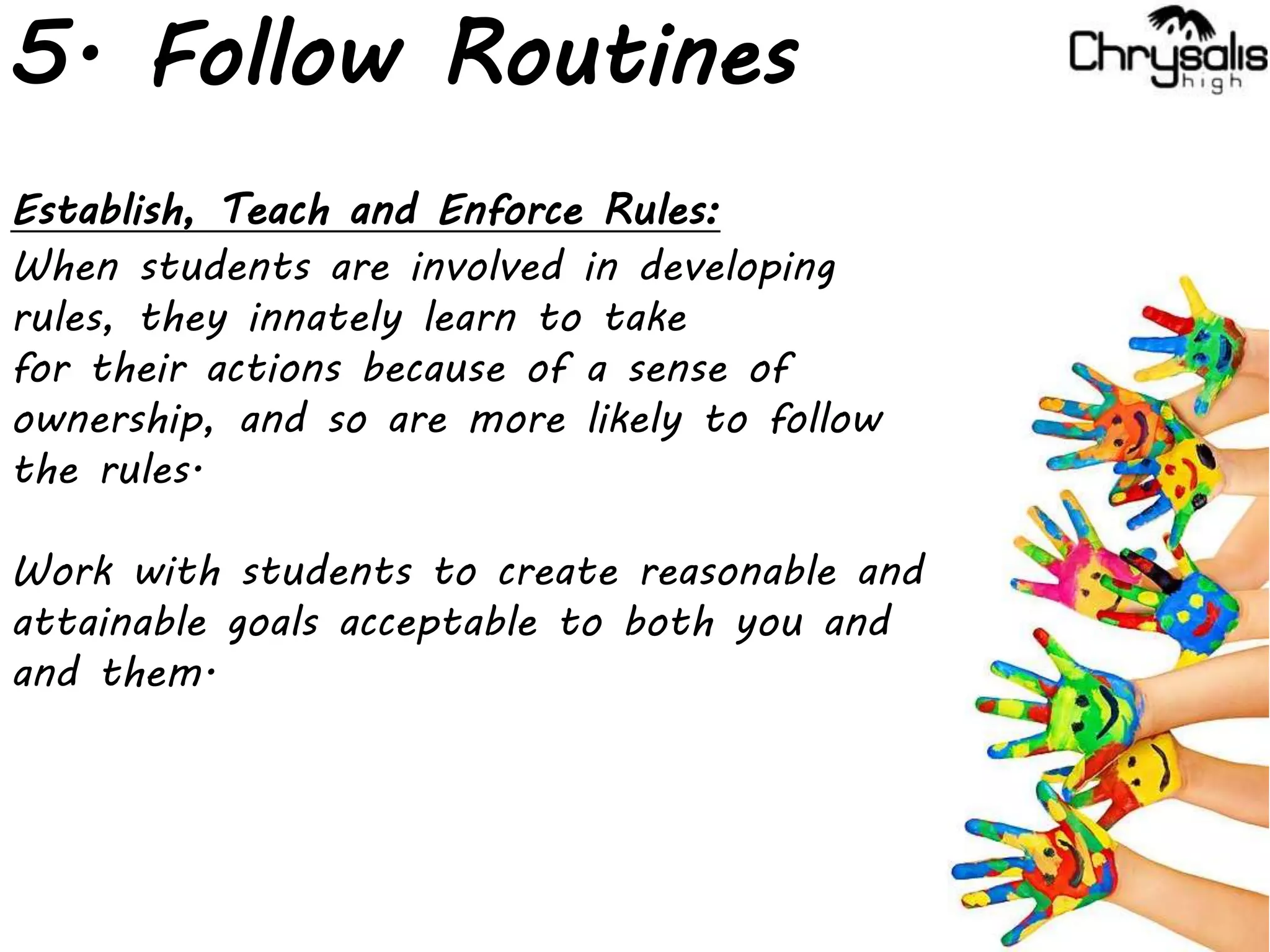 5. Follow Routines
Establish, Teach and Enforce Rules:
When students are involved in developing
rules, they innately learn to take
for their actions because of a sense of
ownership, and so are more likely to follow
the rules.
Work with students to create reasonable and
attainable goals acceptable to both you and
and them.
 