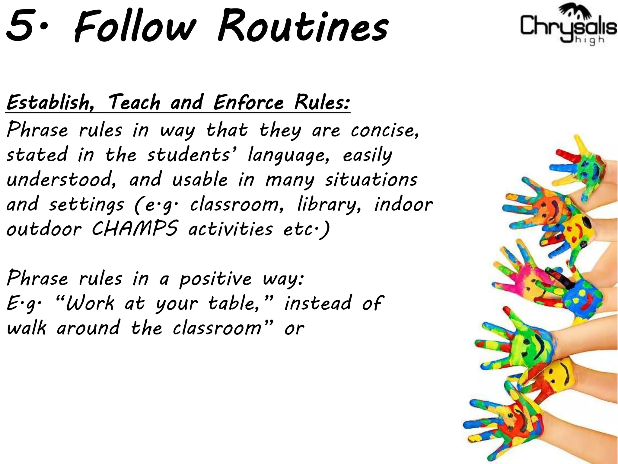 5. Follow Routines
Establish, Teach and Enforce Rules:
Phrase rules in way that they are concise,
stated in the students’ language, easily
understood, and usable in many situations
and settings (e.g. classroom, library, indoor
outdoor CHAMPS activities etc.)
Phrase rules in a positive way:
E.g. “Work at your table,” instead of
walk around the classroom” or
 