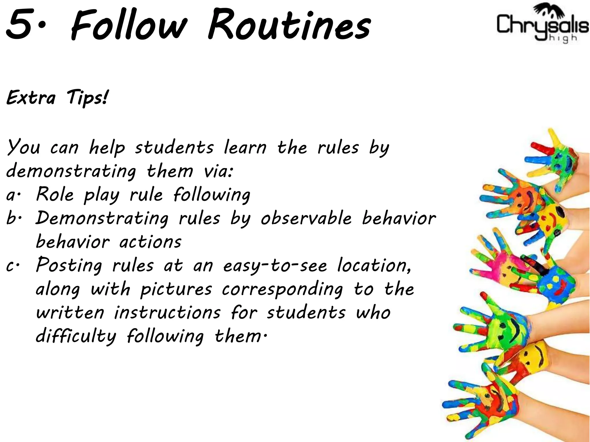5. Follow Routines
Extra Tips!
You can help students learn the rules by
demonstrating them via:
a. Role play rule following
b. Demonstrating rules by observable behavior
behavior actions
c. Posting rules at an easy-to-see location,
along with pictures corresponding to the
written instructions for students who
difficulty following them.
 