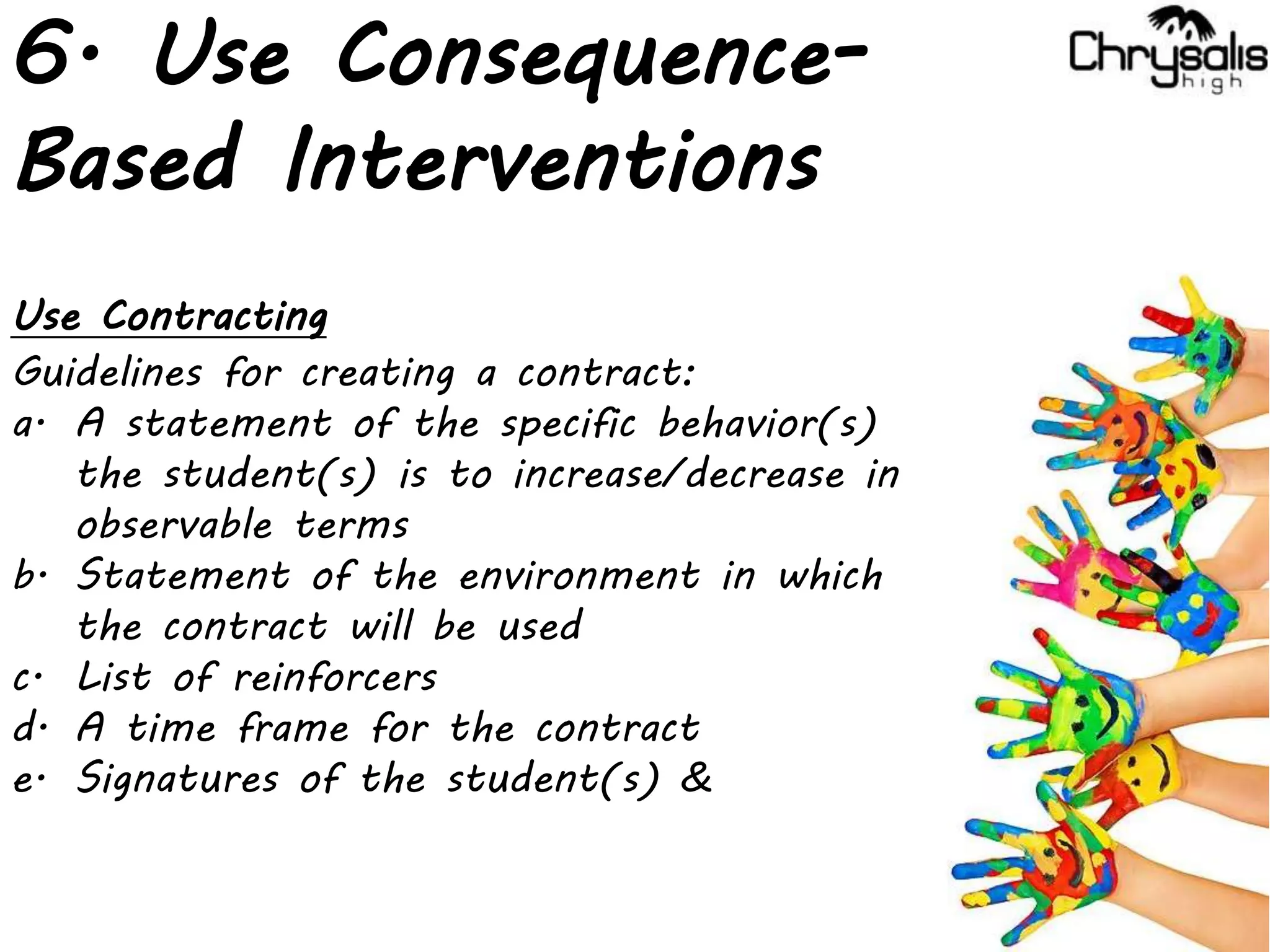 6. Use Consequence-
Based Interventions
Use Contracting
Guidelines for creating a contract:
a. A statement of the specific behavior(s)
the student(s) is to increase/decrease in
observable terms
b. Statement of the environment in which
the contract will be used
c. List of reinforcers
d. A time frame for the contract
e. Signatures of the student(s) &
 