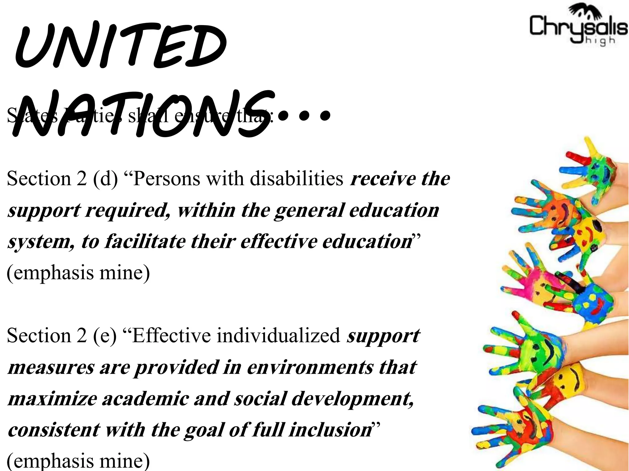 States Parties shall ensure that:
Section 2 (d) “Persons with disabilities receive the
support required, within the general education
system, to facilitate their effective education”
(emphasis mine)
Section 2 (e) “Effective individualized support
measures are provided in environments that
maximize academic and social development,
consistent with the goal of full inclusion”
(emphasis mine)
UNITED
NATIONS...
 