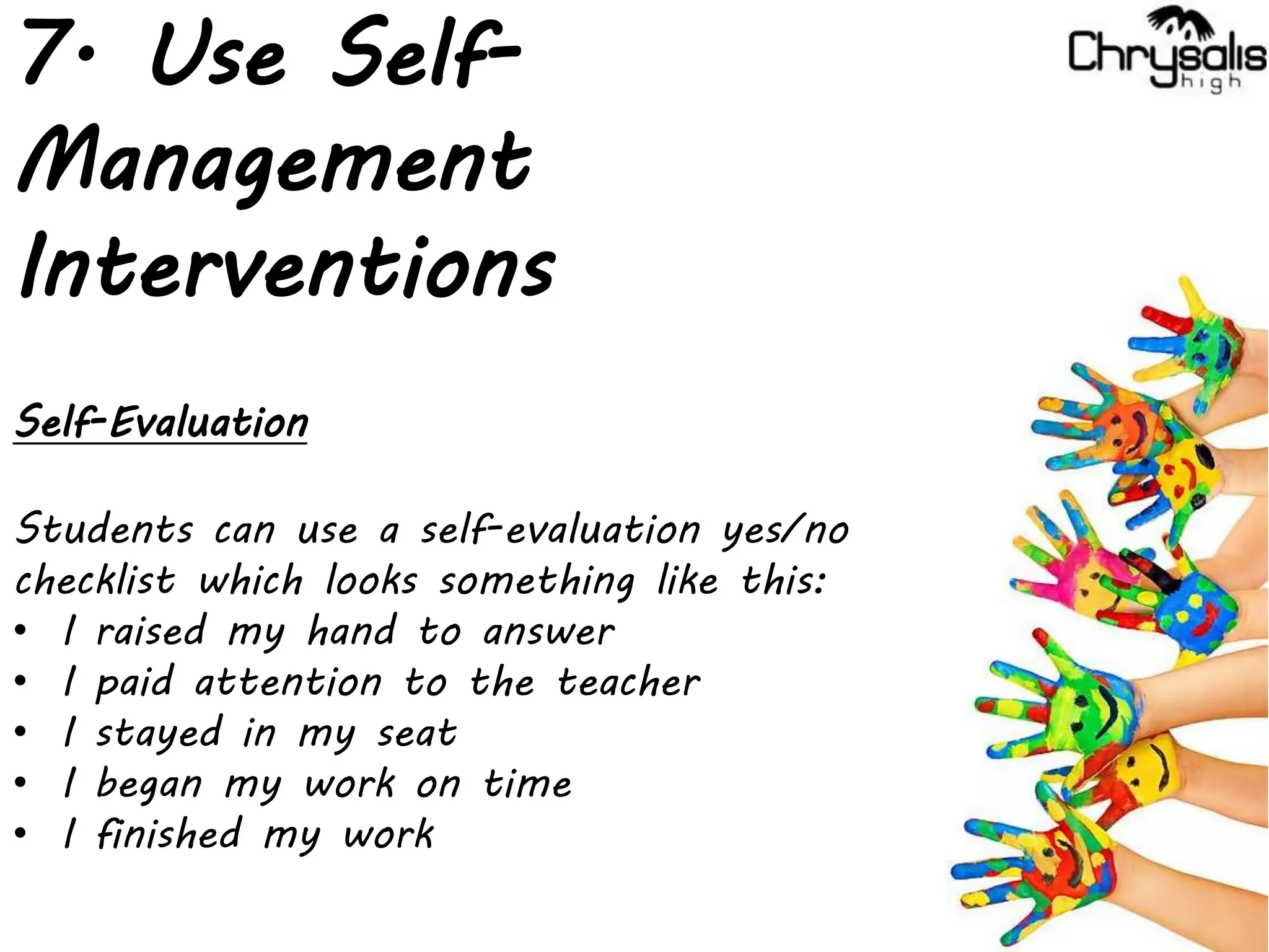 7. Use Self-
Management
Interventions
Self-Evaluation
Students can use a self-evaluation yes/no
checklist which looks something like this:
• I raised my hand to answer
• I paid attention to the teacher
• I stayed in my seat
• I began my work on time
• I finished my work
 