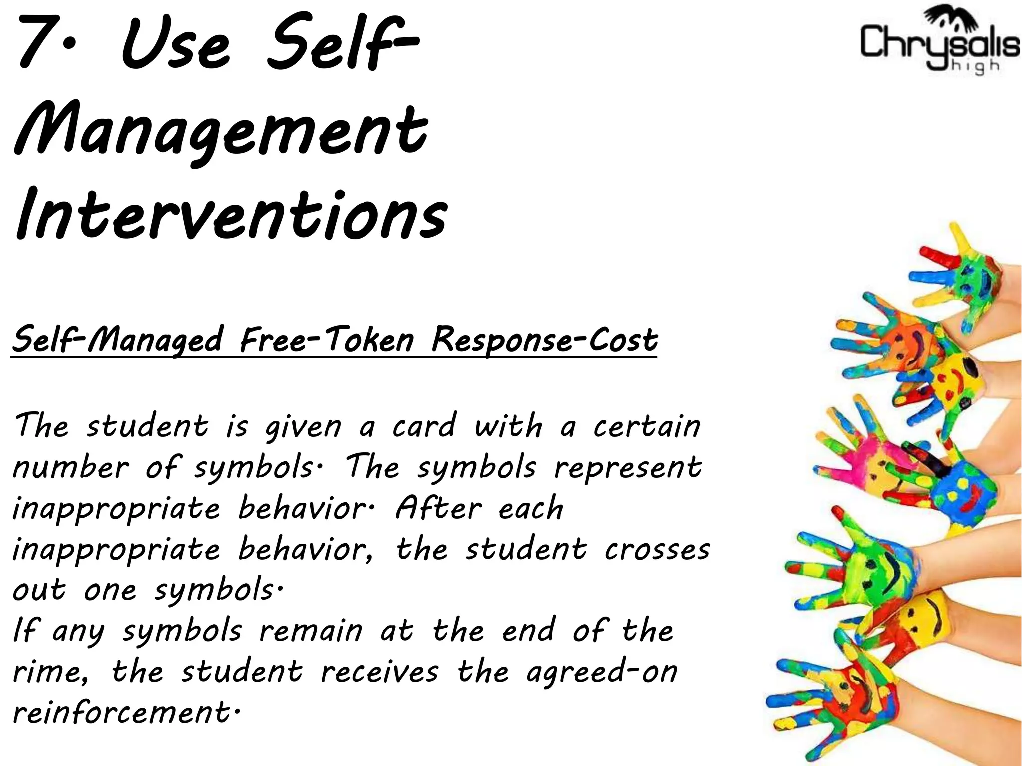 7. Use Self-
Management
Interventions
Self-Managed Free-Token Response-Cost
The student is given a card with a certain
number of symbols. The symbols represent
inappropriate behavior. After each
inappropriate behavior, the student crosses
out one symbols.
If any symbols remain at the end of the
rime, the student receives the agreed-on
reinforcement.
 