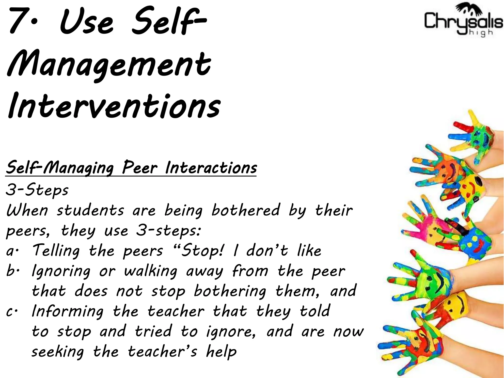 7. Use Self-
Management
Interventions
Self-Managing Peer Interactions
3-Steps
When students are being bothered by their
peers, they use 3-steps:
a. Telling the peers “Stop! I don’t like
b. Ignoring or walking away from the peer
that does not stop bothering them, and
c. Informing the teacher that they told
to stop and tried to ignore, and are now
seeking the teacher’s help
 