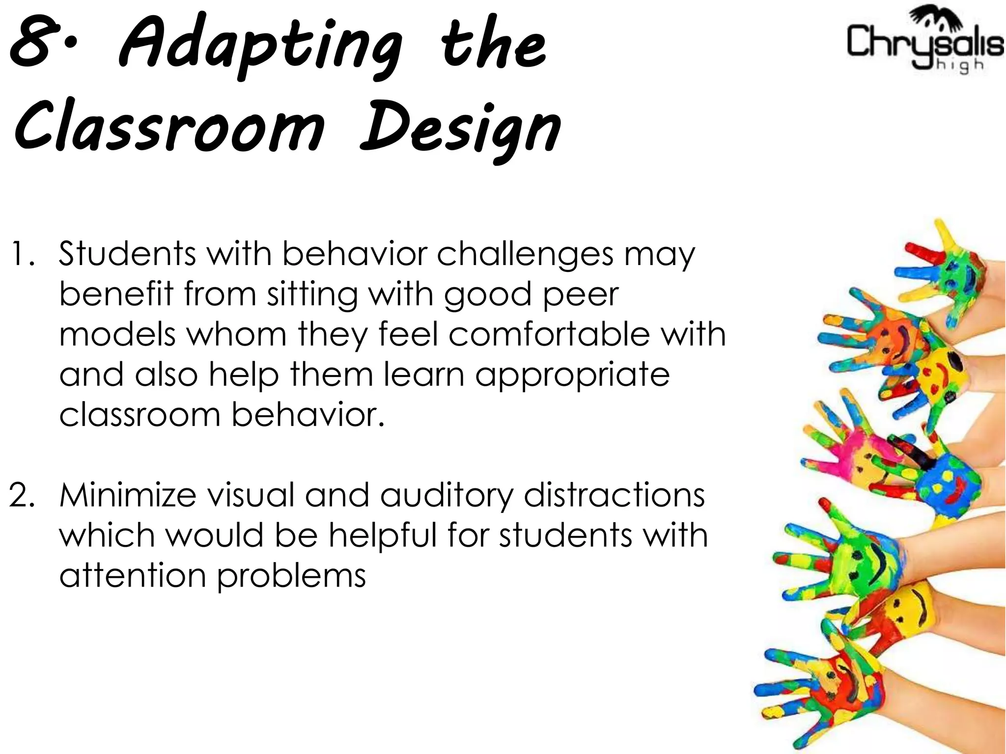 8. Adapting the
Classroom Design
1. Students with behavior challenges may
benefit from sitting with good peer
models whom they feel comfortable with
and also help them learn appropriate
classroom behavior.
2. Minimize visual and auditory distractions
which would be helpful for students with
attention problems
 