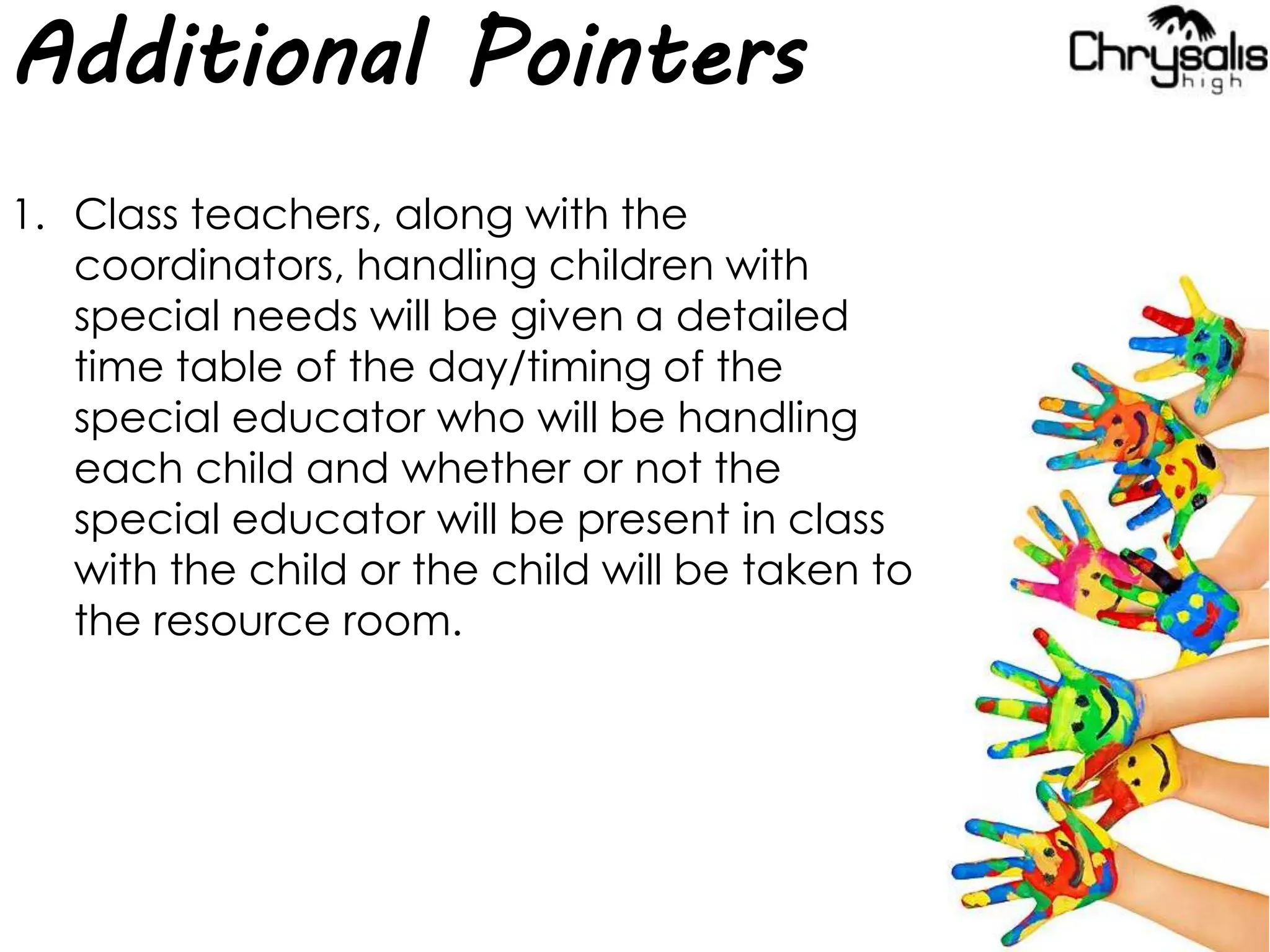 Additional Pointers
1. Class teachers, along with the
coordinators, handling children with
special needs will be given a detailed
time table of the day/timing of the
special educator who will be handling
each child and whether or not the
special educator will be present in class
with the child or the child will be taken to
the resource room.
 