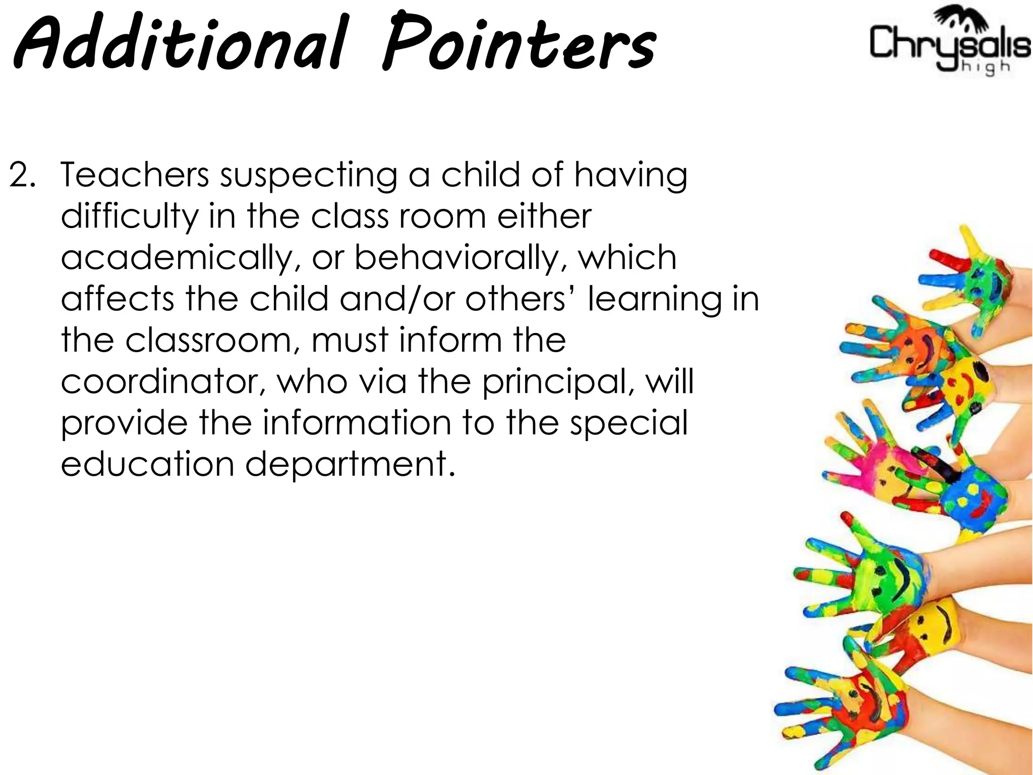 Additional Pointers
2. Teachers suspecting a child of having
difficulty in the class room either
academically, or behaviorally, which
affects the child and/or others’ learning in
the classroom, must inform the
coordinator, who via the principal, will
provide the information to the special
education department.
 