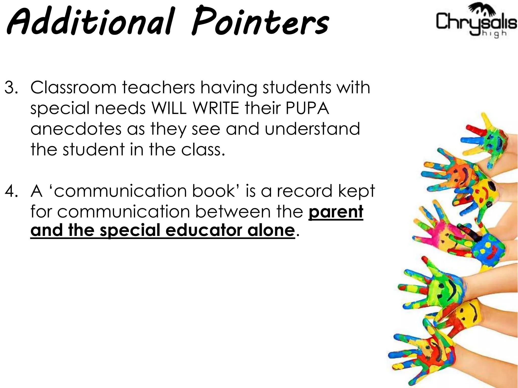 Additional Pointers
3. Classroom teachers having students with
special needs WILL WRITE their PUPA
anecdotes as they see and understand
the student in the class.
4. A ‘communication book’ is a record kept
for communication between the parent
and the special educator alone.
 