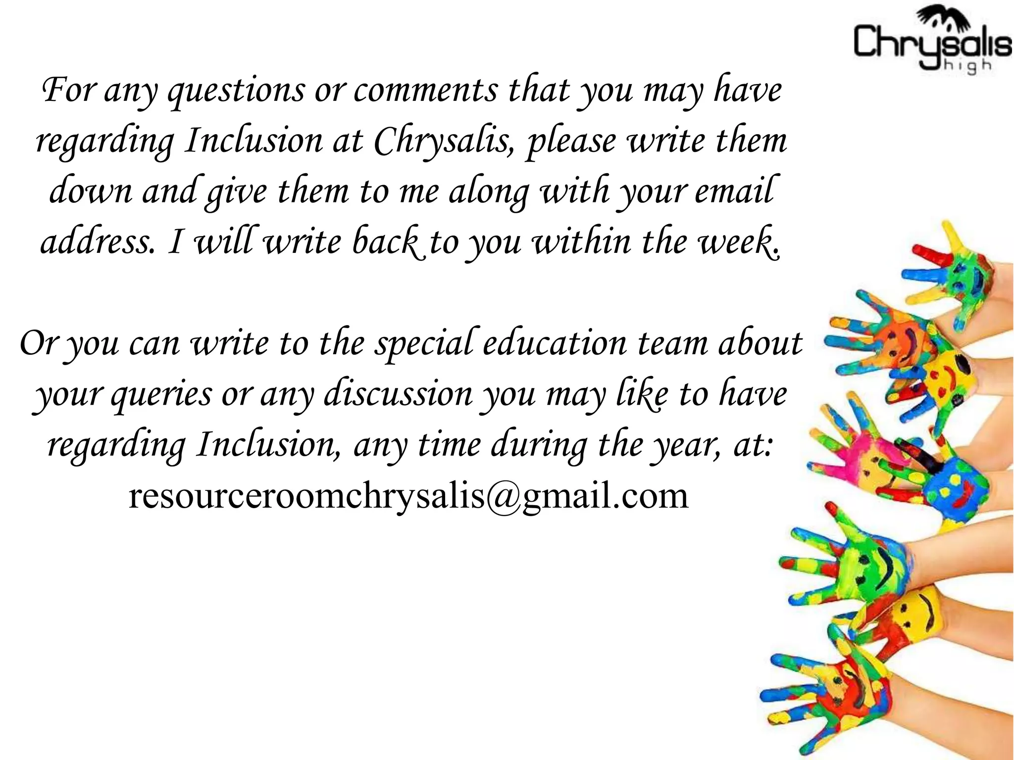 For any questions or comments that you may have
regarding Inclusion at Chrysalis, please write them
down and give them to me along with your email
address. I will write back to you within the week.
Or you can write to the special education team about
your queries or any discussion you may like to have
regarding Inclusion, any time during the year, at:
resourceroomchrysalis@gmail.com
 