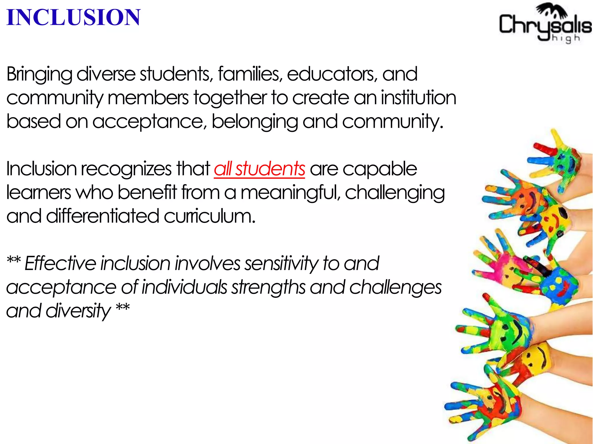 INCLUSION
Bringingdiversestudents, families,educators, and
community members together to create aninstitution
based on acceptance, belonging and community.
Inclusion recognizes that all students are capable
learners who benefit from a meaningful,challenging
and differentiated curriculum.
** Effective inclusion involves sensitivity toand
acceptance of individuals strengths and challenges
and diversity **
 