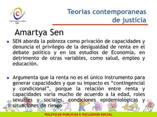 POLITICAS PUBLICAS E INCLUSION SOCIAL
 SEN aborda la pobreza como privación de capacidades y
denuncia el privilegio de la desigualdad de renta en el
debate político y en los estudios de Economía, en
detrimento de otras variables, como salud, empleo y
educación.
 Argumenta que la renta no es el único instrumento para
generar capacidades y que su impacto es “contingencial
y condicional”, porque la relación entre renta y
capacidades varía mucho de acuerdo a la edad, roles
sexuales y sociales, condiciones epidemiológicas y
situaciones de riesgo
Teorias contemporaneas
de justicia
Amartya Sen
 