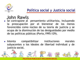 POLITICAS PUBLICAS E INCLUSION SOCIAL
John Rawls
 Se contrapone al pensamiento utilitarista, incluyendo
la preocupación por el bienestar de los menos
favorecidos como núcleo de su teoría de justicia y se
ocupa de la disminución de las desigualdades por medio
de las políticas públicas (Porto,1995:129).
 Intenta compatibilizar instituciones morales
subyacentes a los ideales de libertad individual y de
justicia social.
Política social y Justicia social
 