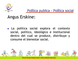 POLITICAS PUBLICAS E INCLUSION SOCIAL
Política publica - Política social
Angus Erskine:
 La política social explora el contexto
social, político, ideológico e institucional
dentro del cual se produce, distribuye y
consume el bienestar social.
 