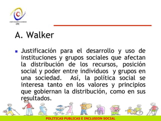 POLITICAS PUBLICAS E INCLUSION SOCIAL
A. Walker
 Justificación para el desarrollo y uso de
instituciones y grupos sociales que afectan
la distribución de los recursos, posición
social y poder entre individuos y grupos en
una sociedad. Así, la política social se
interesa tanto en los valores y principios
que gobiernan la distribución, como en sus
resultados.
 