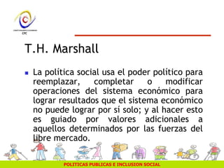 POLITICAS PUBLICAS E INCLUSION SOCIAL
T.H. Marshall
 La política social usa el poder político para
reemplazar, completar o modificar
operaciones del sistema económico para
lograr resultados que el sistema económico
no puede lograr por sí solo; y al hacer esto
es guiado por valores adicionales a
aquellos determinados por las fuerzas del
libre mercado.
 