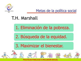 POLITICAS PUBLICAS E INCLUSION SOCIAL
Metas de la política social
1. Eliminación de la pobreza.
2. Búsqueda de la equidad.
3. Maximizar el bienestar.
T.H. Marshall
 