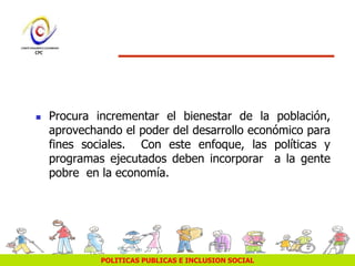 POLITICAS PUBLICAS E INCLUSION SOCIAL
 Procura incrementar el bienestar de la población,
aprovechando el poder del desarrollo económico para
fines sociales. Con este enfoque, las políticas y
programas ejecutados deben incorporar a la gente
pobre en la economía.
 