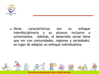 POLITICAS PUBLICAS E INCLUSION SOCIAL
 Otras características son su enfoque
interdisciplinario y su alcance inclusivo o
universalista. Además, el desarrollo social tiene
que ver con comunidades, regiones y sociedades,
en lugar de adoptar un enfoque individualista.
 