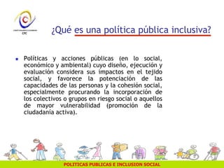 POLITICAS PUBLICAS E INCLUSION SOCIAL
¿Qué es una política pública inclusiva?
 Políticas y acciones públicas (en lo social,
económico y ambiental) cuyo diseño, ejecución y
evaluación considera sus impactos en el tejido
social, y favorece la potenciación de las
capacidades de las personas y la cohesión social,
especialmente procurando la incorporación de
los colectivos o grupos en riesgo social o aquellos
de mayor vulnerabilidad (promoción de la
ciudadanía activa).
 