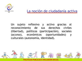 POLITICAS PUBLICAS E INCLUSION SOCIAL
La noción de ciudadanía activa
Un sujeto reflexivo y activo gracias al
reconocimiento de sus derechos civiles
(libertad), políticos (participación), sociales
(acceso), económicos (oportunidades) y
culturales (autonomía, identidad).
 