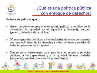 POLITICAS PUBLICAS E INCLUSION SOCIAL
¿Qué es una política pública
con enfoque de derechos?
Se trata de políticas que:
 Hacen un pleno reconocimiento social, político y jurídico de la
diversidad, la igualdad social (igualdad y libertad), cultural
(género, ciclo de vida, etnicidad).
 Ofrecen garantías jurídicas e institucionales de modo permanente
del reconocimiento de los derechos civiles, políticos y sociales de
todas las personas sin excepción.
 Operan como instrumento para garantizar el acceso a servicios
públicos, a las capacidades y a la igualdad de oportunidades
(propiedad, empleo, servicios e ingresos dignos).
 