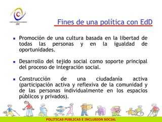 POLITICAS PUBLICAS E INCLUSION SOCIAL
Fines de una política con EdD
 Promoción de una cultura basada en la libertad de
todas las personas y en la igualdad de
oportunidades.
 Desarrollo del tejido social como soporte principal
del proceso de integración social.
 Construcción de una ciudadanía activa
(participación activa y reflexiva de la comunidad y
de las personas individualmente en los espacios
públicos y privados).
 