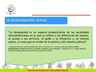 POLITICAS PUBLICAS E INCLUSION SOCIAL
“La desigualdad es un aspecto predominante de las sociedades
latinoamericanas en lo que se refiere a las diferencias de ingreso,
el acceso a los servicios, el poder y la influencia y, en muchos
países, el trato que se recibe de la policía y del sistema judicial”.
Tomado de Ferranti, David; Guillermo E. Perry, Francisco H. G. Ferreira y Michael Walton (2003).
Desigualdad en América Latina y el Caribe: ¿ruptura con la historia?. Washington, D.C.: Banco Mundial,
Estudios del Banco Mundial sobre América Latina y el Caribe.
La preocupación actual
 