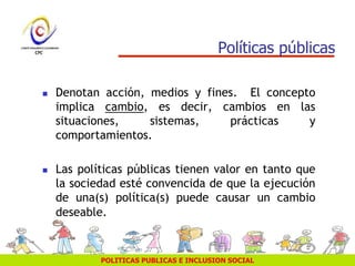 POLITICAS PUBLICAS E INCLUSION SOCIAL
Políticas públicas
 Denotan acción, medios y fines. El concepto
implica cambio, es decir, cambios en las
situaciones, sistemas, prácticas y
comportamientos.
 Las políticas públicas tienen valor en tanto que
la sociedad esté convencida de que la ejecución
de una(s) política(s) puede causar un cambio
deseable.
 