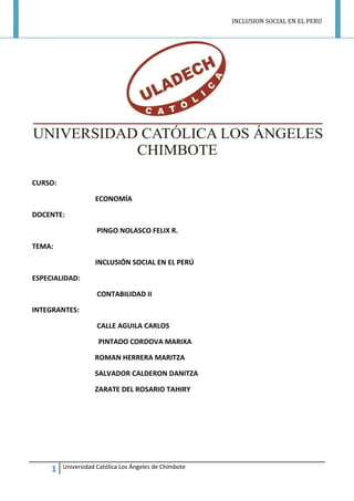 INCLUSION SOCIAL EN EL PERU 
1 Universidad Católica Los Ángeles de Chimbote 
CURSO: 
ECONOMÍA 
DOCENTE: 
PINGO NOLASCO FELIX R. 
TEMA: 
INCLUSIÓN SOCIAL EN EL PERÚ 
ESPECIALIDAD: 
CONTABILIDAD II 
INTEGRANTES: 
CALLE AGUILA CARLOS 
PINTADO CORDOVA MARIXA 
ROMAN HERRERA MARITZA 
SALVADOR CALDERON DANITZA 
ZARATE DEL ROSARIO TAHIRY 
 