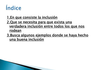 1.En que consiste la inclusión
2.Que se necesita para que exista una
verdadera inclusión entre todos los que nos
rodean
3.Busca algunos ejemplos donde se haya hecho
una buena inclusión