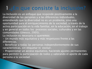La Inclusión es un enfoque que responde positivamente a la
diversidad de las personas y a las diferencias individuales,
entendiendo que la diversidad no es un problema, sino una
oportunidad para el enriquecimiento de la sociedad, a través de la
activa participación en la vida familiar, en la educación, en el trabajo
y en general en todos los procesos sociales, culturales y en las
comunidades (Unesco, 2005).
La inclusión es necesaria si queremos:
• Un mundo más equitativo y más respetuoso frente a las
diferencias.
• Beneficiar a todas las personas independientemente de sus
características, sin etiquetar ni excluir.
• Proporcionar un acceso equitativo, haciendo ajustes permanentes
para permitir la participación de todos y valorando el aporte de cada
persona a la sociedad.
 