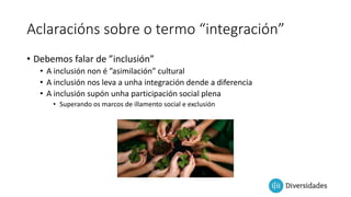 Aclaracións sobre o termo “integración”
• Debemos falar de ”inclusión”
• A inclusión non é ”asimilación” cultural
• A inclusión nos leva a unha integración dende a diferencia
• A inclusión supón unha participación social plena
• Superando os marcos de illamento social e exclusión
 