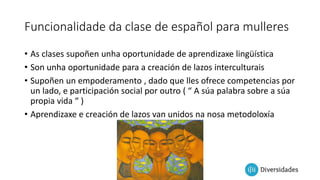 Funcionalidade da clase de español para mulleres
• As clases supoñen unha oportunidade de aprendizaxe lingüística
• Son unha oportunidade para a creación de lazos interculturais
• Supoñen un empoderamento , dado que lles ofrece competencias por
un lado, e participación social por outro ( “ A súa palabra sobre a súa
propia vida “ )
• Aprendizaxe e creación de lazos van unidos na nosa metodoloxía
 