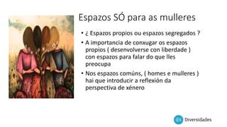 Espazos SÓ para as mulleres
• ¿ Espazos propios ou espazos segregados ?
• A importancia de conxugar os espazos
propios ( desenvolverse con liberdade )
con espazos para falar do que lles
preocupa
• Nos espazos comúns, ( homes e mulleres )
hai que introducir a reflexión da
perspectiva de xénero
 