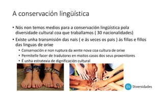 A conservación lingüística
• Nós non temos medios para a conservación lingüística pola
diversidade cultural coa que traballamos ( 30 nacionalidades)
• Existe unha transmisión das nais ( e ás veces os pais ) ás fillas e fillos
das linguas de orixe
• Conservación e non ruptura da xente nova coa cultura de orixe
• Permítelle facer de tradutorxs en moitos casos dos seus proxenitores
• É unha estratexia de dignificación cultural
 