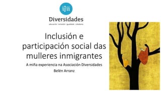Inclusión e
participación social das
mulleres inmigrantes
A miña experiencia na Asociación Diversidades
Belén Arranz
 
