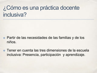 ¿Cómo es una práctica docente
inclusiva?
✤ Partir de las necesidades de las familias y de los
niños.
✤ Tener en cuenta las tres dimensiones de la escuela
inclusiva: Presencia, participación y aprendizaje.
 