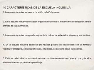 10 CARACTERÍSTICAS DE LA ESCUELA INCLUSIVA:
1. La escuela inclusiva se basa en la visión del niño/a capaz.
2. En la escuela inclusiva no existen requisitos de acceso ni mecanismos de selección para la
entrada de sus alumnos/as.
3. La escuela inclusiva persigue la mejora de la calidad de vida de los niños/as y sus familias..
4. En la escuela inclusiva establece una relación positiva de colaboración con las familias;
regida por el respeto, actitudes reflexivas, empáticas, de escucha activa y proactivas.
5. En la escuela inclusiva, los maestros/as se convierten en un recurso y apoyo que guía a los
alumnos/as en su proceso de aprendizaje.
 