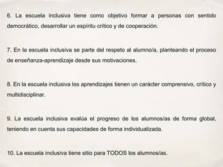 6. La escuela inclusiva tiene como objetivo formar a personas con sentido
democrático, desarrollar un espíritu crítico y de cooperación.
7. En la escuela inclusiva se parte del respeto al alumno/a, planteando el proceso
de enseñanza-aprendizaje desde sus motivaciones.
8. En la escuela inclusiva los aprendizajes tienen un carácter comprensivo, crítico y
multidisciplinar.
9. La escuela inclusiva evalúa el progreso de los alumnos/as de forma global,
teniendo en cuenta sus capacidades de forma individualizada.
10. La escuela inclusiva tiene sitio para TODOS los alumnos/as.
 