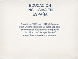 EDUCACIÓN
INCLUSIVA EN
ESPAÑA
A partir de 1985, con el Real Decreto
de la Ordenación de le Escuela Especial
se comienza a plantear la integración
de niños con “discapacidades”
en centros educativos regulares.
 