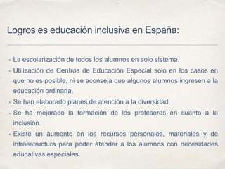 Logros es educación inclusiva en España:
• La escolarización de todos los alumnos en solo sistema.
• Utilización de Centros de Educación Especial solo en los casos en
que no es posible, ni se aconseja que algunos alumnos ingresen a la
educación ordinaria.
• Se han elaborado planes de atención a la diversidad.
• Se ha mejorado la formación de los profesores en cuanto a la
inclusión.
• Existe un aumento en los recursos personales, materiales y de
infraestructura para poder atender a los alumnos con necesidades
educativas especiales.
 