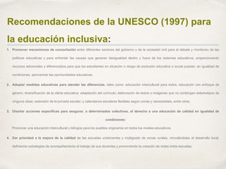 Recomendaciones de la UNESCO (1997) para
la educación inclusiva:
1. Promover mecanismos de concertación entre diferentes sectores del gobierno y de la sociedad civil para el debate y monitoreo de las
políticas educativas y para enfrentar las causas que generan desigualdad dentro y fuera de los sistemas educativos, proporcionando
recursos adicionales y diferenciados para que los estudiantes en situación o riesgo de exclusión educativa o social puedan, en igualdad de
condiciones, aprovechar las oportunidades educativas.
2. Adoptar medidas educativas para atender las diferencias, tales como: educación intercultural para todos; educación con enfoque de
género; diversificación de la oferta educativa; adaptación del currículo; elaboración de textos o imágenes que no contengan estereotipos de
ninguna clase; extensión de la jornada escolar; y calendarios escolares flexibles según zonas y necesidades, entre otras.
3. Diseñar acciones específicas para asegurar, a determinados colectivos, el derecho a una educación de calidad en igualdad de
condiciones:
Promover una educación intercultural y bilingüe para los pueblos originarios en todos los niveles educativos.
4. Dar prioridad a la mejora de la calidad de las escuelas unidocentes y multigrado de zonas rurales, vinculándolas al desarrollo local,
definiendo estrategias de acompañamiento al trabajo de sus docentes y promoviendo la creación de redes entre escuelas.
 