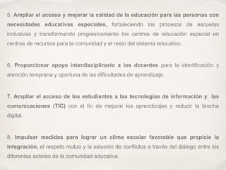 5. Ampliar el acceso y mejorar la calidad de la educación para las personas con
necesidades educativas especiales, fortaleciendo los procesos de escuelas
inclusivas y transformando progresivamente los centros de educación especial en
centros de recursos para la comunidad y el resto del sistema educativo.
6. Proporcionar apoyo interdisciplinario a los docentes para la identificación y
atención temprana y oportuna de las dificultades de aprendizaje.
7. Ampliar el acceso de los estudiantes a las tecnologías de información y las
comunicaciones (TIC) con el fin de mejorar los aprendizajes y reducir la brecha
digital.
8. Impulsar medidas para lograr un clima escolar favorable que propicie la
integración, el respeto mutuo y la solución de conflictos a través del diálogo entre los
diferentes actores de la comunidad educativa.
 
