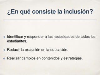 ¿En qué consiste la inclusión?
✤ Identificar y responder a las necesidades de todos los
estudiantes.
✤ Reducir la exclusión en la educación.
✤ Realizar cambios en contenidos y estrategias.
 