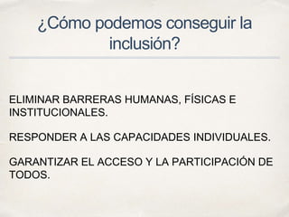 ¿Cómo podemos conseguir la
inclusión?
ELIMINAR BARRERAS HUMANAS, FÍSICAS E
INSTITUCIONALES.
RESPONDER A LAS CAPACIDADES INDIVIDUALES.
GARANTIZAR EL ACCESO Y LA PARTICIPACIÓN DE
TODOS.
 