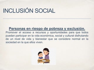 INCLUSIÓN SOCIAL
Personas en riesgo de pobreza y exclusión.
Promover el acceso a recursos y oportunidades para que todos
puedan participar en la vida económica, social y cultural disfrutando
de un nivel de vida y bienestar que se considere normal en la
sociedad en la que ellos viven.
 