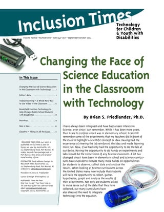 Technology
                                                                                                   for Children
                                                                                                   & Youth with
     Volume Twelve • Number One • ISSN 1547-2671 • September/October 2004                          Disabilities




                            Changing the Face of
In This Issue                   Science Education
                                in the Classroom
Changing the Face of Science Education
in the Classroom with Technology . . . 1

Editor’s Note . . . . . . . . . . . . . . . . . . 2

Videostreaming – A Whole New Way

                                with Technology
to Use Video in the Classroom . . . . . . 6

Brookfield Zoo Uses Technology to
Help Chicago Public School Students
with Disabilities . . . . . . . . . . . . . . . . 8
                                                                        By Brian S. Friedlander, Ph.D.
BrainPop . . . . . . . . . . . . . . . . . . . . . 9

Neo is New . . . . . . . . . . . . . . . . . . . 10    I have always been intrigued and have had a keen interest in
                                                       Science, ever since I can remember. While it has been more years,
ClozePro – Filling in All the Gaps . . . . 11
                                                       than I care to confess since I was in elementary school, I can still
                                                       remember some of the experiments that my teachers did in front of
                                                       the class to highlight a scientific concept or idea. Having had the
  INCLUSION TIMES (ISSN 1547-2671) is
 published five (5) times a year for                   experience of viewing the lab reinforced the idea and made learning
 $59.95 per year by AssistiveTek, LLC,                 more fun. Now, if we had only had the opportunity to do the lab at
 174 Stephensburg Road, Port Murray, NJ                our desks. Having the opportunity to do hands on experiments and
 07865. Second-Class postage paid at
 Port Murray, New Jersey and at addi-                  labs should be the cornerstone of any Science classroom. A lot has
 tional mailing offices.                               changed since I have been in elementary school and science curricu-
 POSTMASTER: Send address changes to:                  lums have evolved to include many more hands on opportunities
 INCLUSION TIMES AssistiveTek, LLC,                    for students to observe, collect data and analyze the
 174 Stephensburg Road, Port Murray, NJ
 07865 or to editor@assistivetek.com.                  results. When looking at Science curriculums across
 President: Dr. Brian S. Friedlander
                                                       the United States many now include that students
 Layout & Design: AltaGraphics, LLC
                                                       will have the opportunity to collect, gather,
                                                       hypothesize, graph and analyze the results of
 Published 5 Times Per Year
 One Year $59.95 • Two Years $109.95                   their experiments. Not only are students asked
 Tel: 908-852-3460 • Fax: 908-979-9196                 to make sense out of the data that they have
 eMail: editor@assistivetek.com                        collected, but many curriculums have
 Copyright 2003-4 AssistiveTek, LLC
                                                       also stressed the need to integrate
                                                       technology into the equation.
 